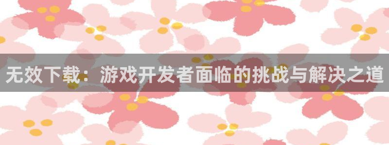 ag街机官网代理注册：无效下载：游戏开发者面临的挑战与解决之道
